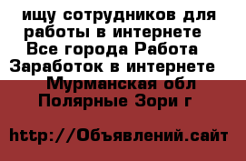 ищу сотрудников для работы в интернете - Все города Работа » Заработок в интернете   . Мурманская обл.,Полярные Зори г.